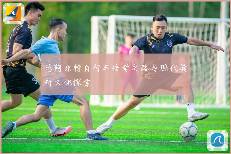 范阿尔特自行车传奇之路与现代骑行文化探索