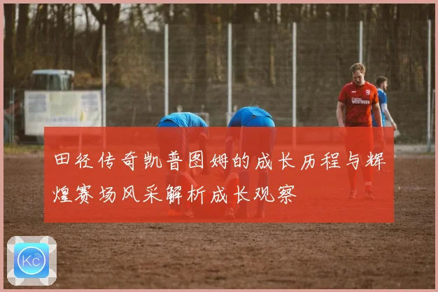 田径传奇凯普图姆的成长历程与辉煌赛场风采解析成长观察