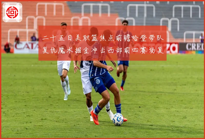 二十五日美职篮焦点前瞻哈登带队复仇魔术掘金冲击西部前四赛场复盘