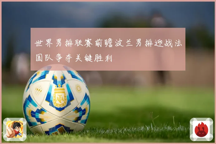 世界男排联赛前瞻波兰男排迎战法国队争夺关键胜利