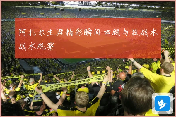 阿扎尔生涯精彩瞬间回顾与技战术战术观察