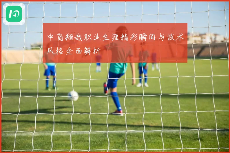 中岛翔哉职业生涯精彩瞬间与技术风格全面解析