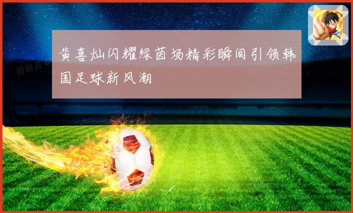 黄喜灿闪耀绿茵场精彩瞬间引领韩国足球新风潮