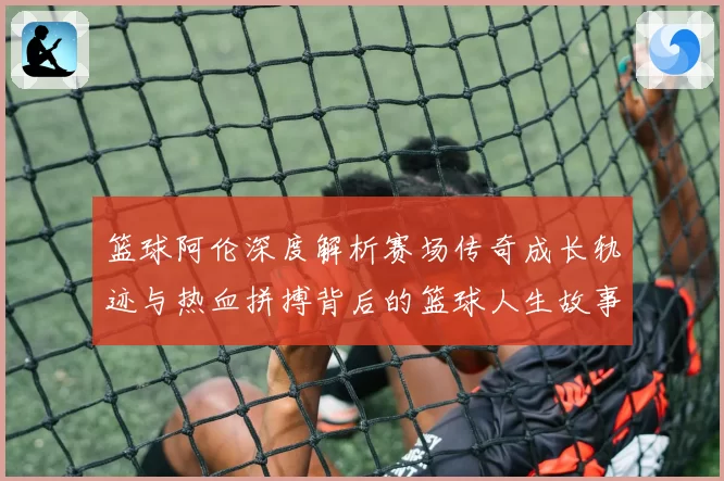篮球阿伦深度解析赛场传奇成长轨迹与热血拼搏背后的篮球人生故事