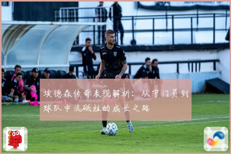 埃德森传奇表现解析：从守门员到球队中流砥柱的成长之路