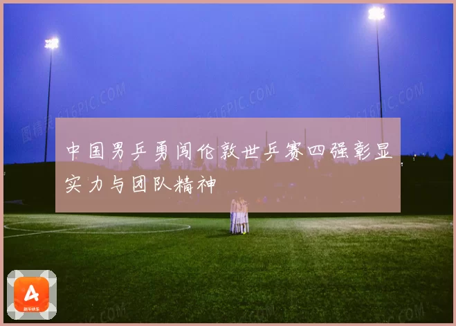 中国男乒勇闯伦敦世乒赛四强彰显实力与团队精神