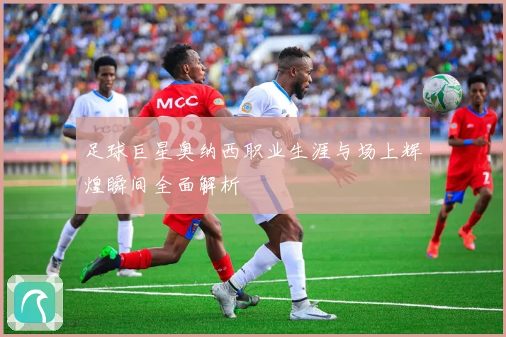 足球巨星奥纳西职业生涯与场上辉煌瞬间全面解析