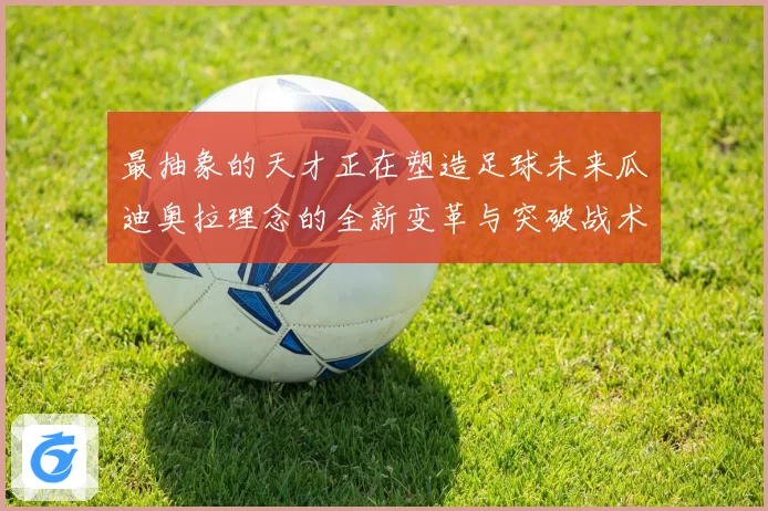 最抽象的天才正在塑造足球未来瓜迪奥拉理念的全新变革与突破战术观察