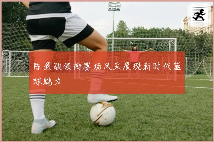 陈盈骏领衔赛场风采展现新时代篮球魅力