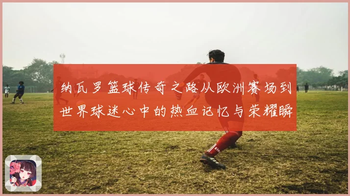 纳瓦罗篮球传奇之路从欧洲赛场到世界球迷心中的热血记忆与荣耀瞬间