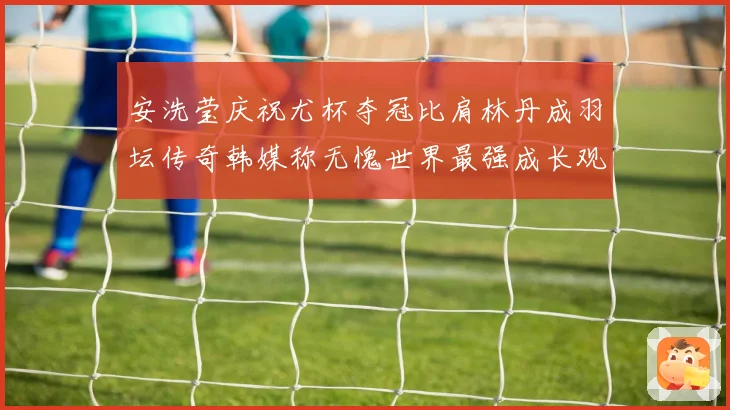 安洗莹庆祝尤杯夺冠比肩林丹成羽坛传奇韩媒称无愧世界最强成长观察