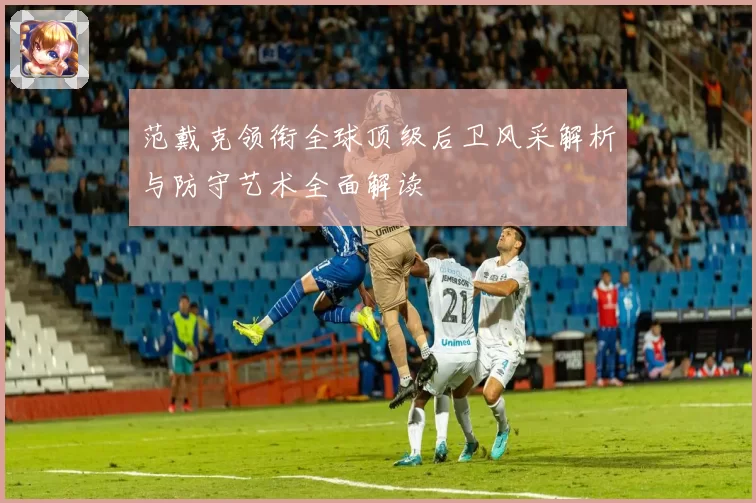 范戴克领衔全球顶级后卫风采解析与防守艺术全面解读