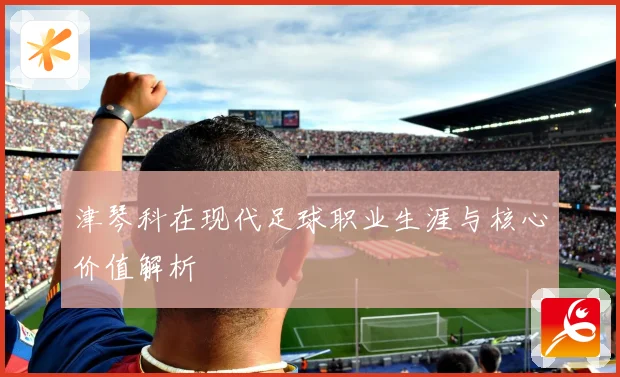 津琴科在现代足球职业生涯与核心价值解析