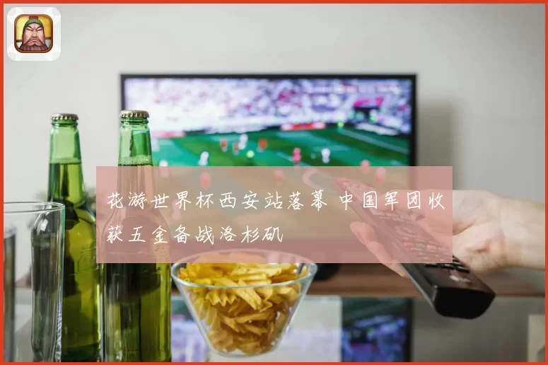 花游世界杯西安站落幕 中国军团收获五金备战洛杉矶