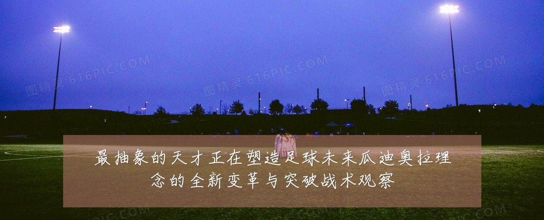 最抽象的天才正在塑造足球未来瓜迪奥拉理念的全新变革与突破战术观察