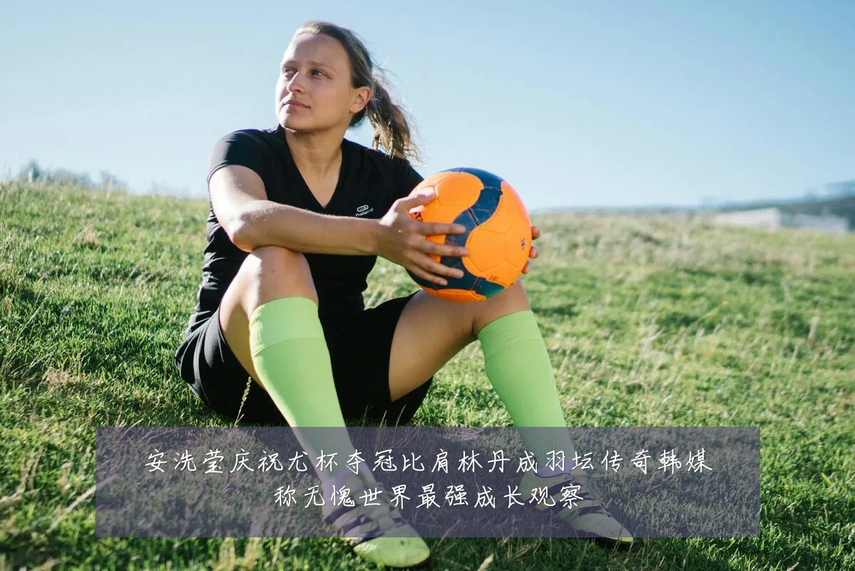 安洗莹庆祝尤杯夺冠比肩林丹成羽坛传奇韩媒称无愧世界最强成长观察